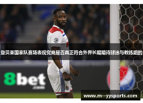 登贝莱国家队赛场表现究竟是否真正符合外界长期期待球迷与教练组的